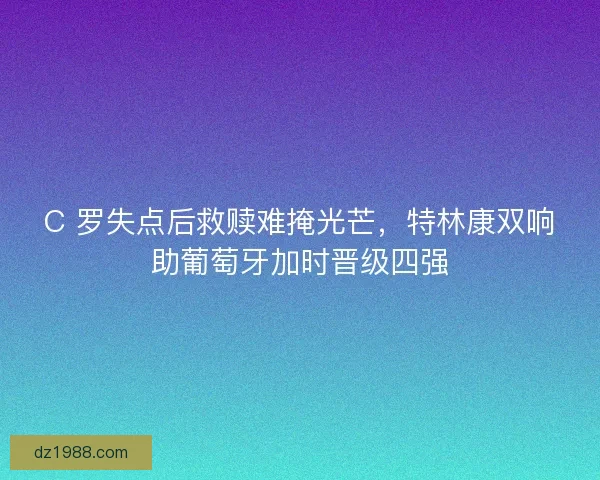 C 罗失点后救赎难掩光芒，特林康双响助葡萄牙加时晋级四强