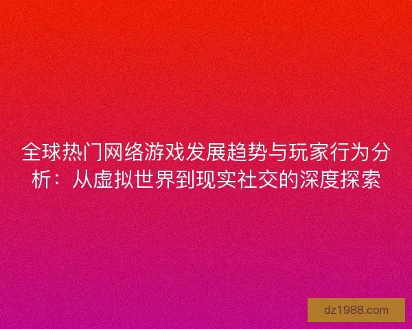 全球热门网络游戏发展趋势与玩家行为分析：从虚拟世界到现实社交的深度探索