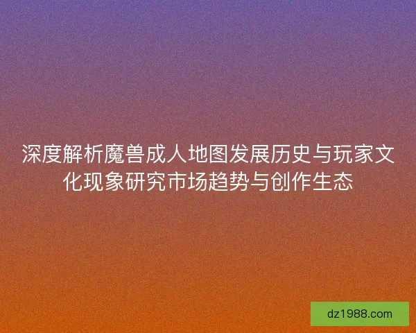深度解析魔兽成人地图发展历史与玩家文化现象研究市场趋势与创作生态