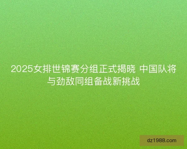 2025女排世锦赛分组正式揭晓 中国队将与劲敌同组备战新挑战