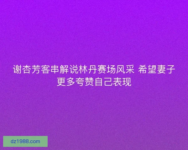 谢杏芳客串解说林丹赛场风采 希望妻子更多夸赞自己表现