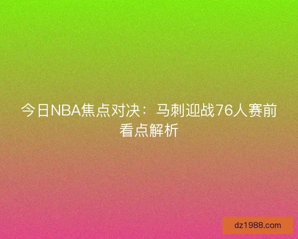 今日NBA焦点对决：马刺迎战76人赛前看点解析