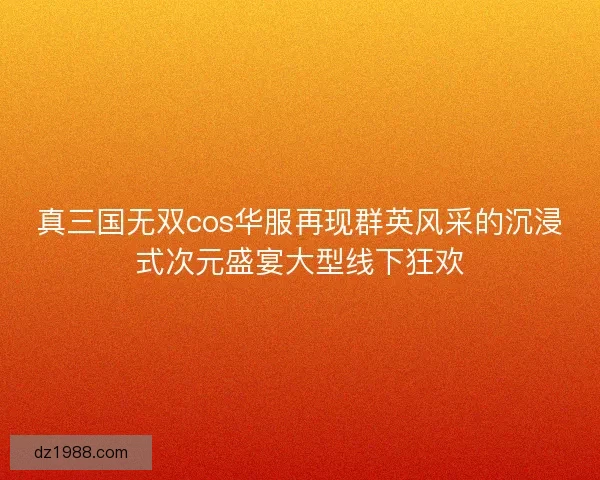 真三国无双cos华服再现群英风采的沉浸式次元盛宴大型线下狂欢