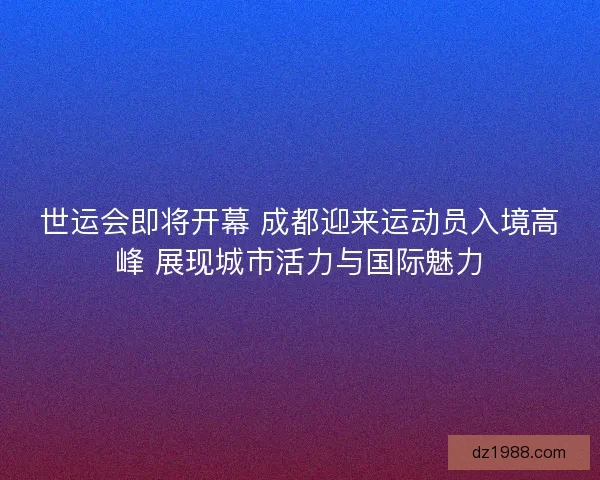 世运会即将开幕 成都迎来运动员入境高峰 展现城市活力与国际魅力