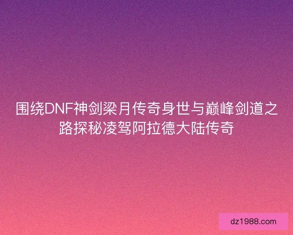 围绕DNF神剑梁月传奇身世与巅峰剑道之路探秘凌驾阿拉德大陆传奇
