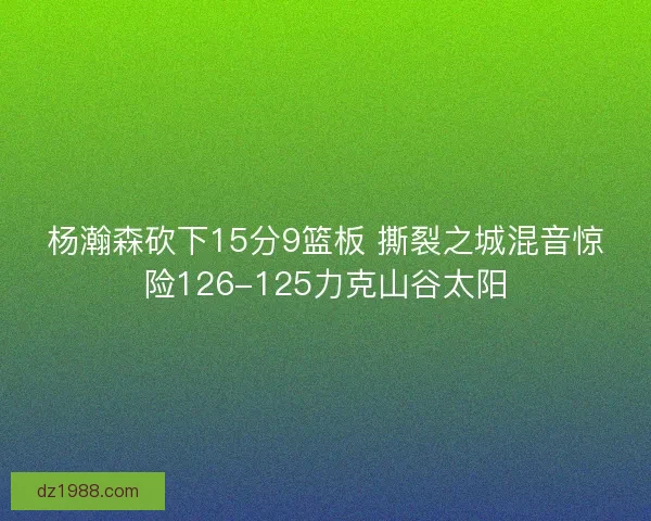 杨瀚森砍下15分9篮板 撕裂之城混音惊险126-125力克山谷太阳