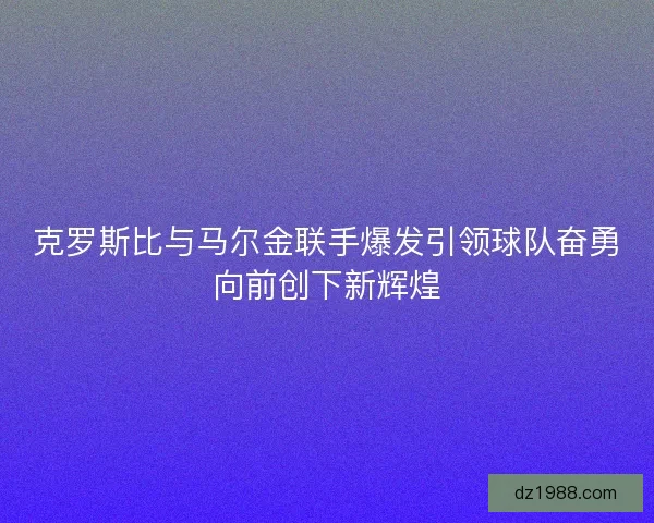 克罗斯比与马尔金联手爆发引领球队奋勇向前创下新辉煌