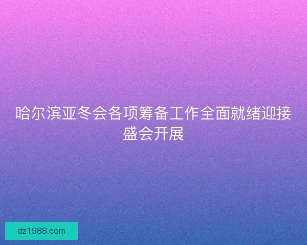 哈尔滨亚冬会各项筹备工作全面就绪迎接盛会开展