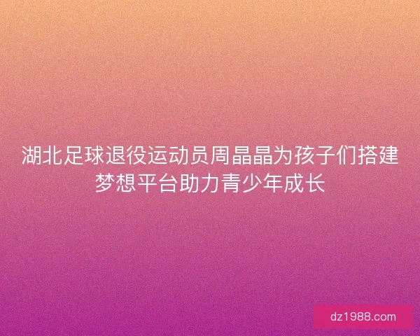 湖北足球退役运动员周晶晶为孩子们搭建梦想平台助力青少年成长