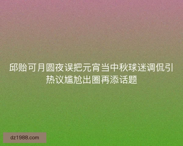 邱贻可月圆夜误把元宵当中秋球迷调侃引热议尴尬出圈再添话题