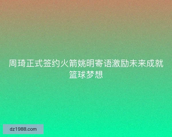 周琦正式签约火箭姚明寄语激励未来成就篮球梦想