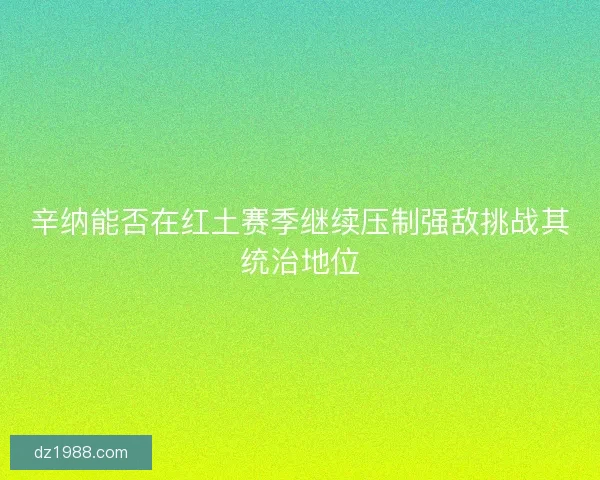 辛纳能否在红土赛季继续压制强敌挑战其统治地位