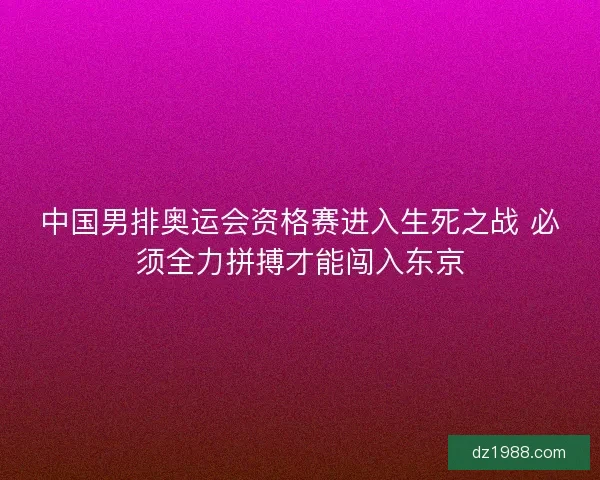 中国男排奥运会资格赛进入生死之战 必须全力拼搏才能闯入东京 中国男排奥运会资格赛进入生死之战 必须全力拼搏才能闯入东京