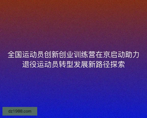 全国运动员创新创业训练营在京启动助力退役运动员转型发展新路径探索