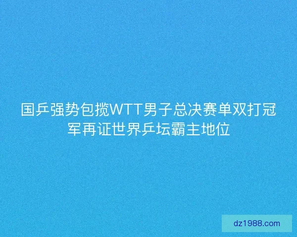 国乒强势包揽WTT男子总决赛单双打冠军再证世界乒坛霸主地位