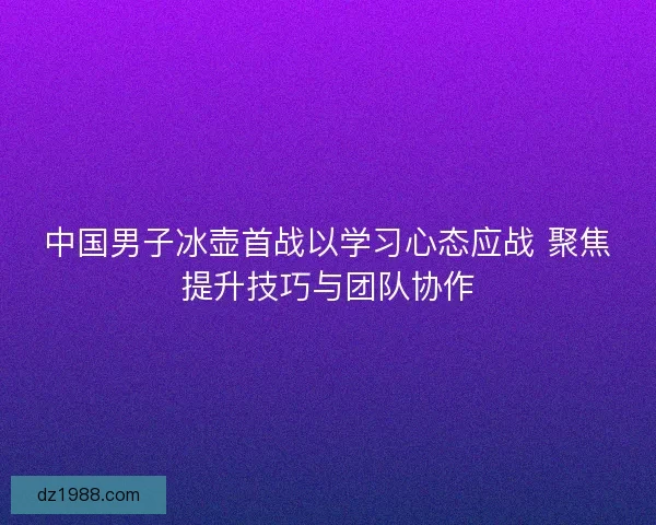 中国男子冰壶首战以学习心态应战 聚焦提升技巧与团队协作