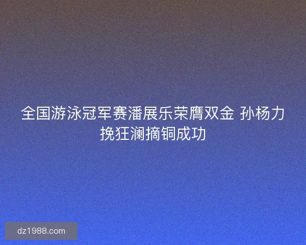 全国游泳冠军赛潘展乐荣膺双金 孙杨力挽狂澜摘铜成功