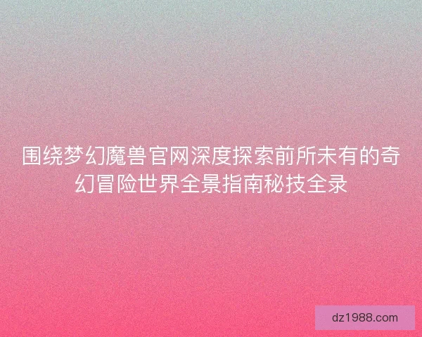 围绕梦幻魔兽官网深度探索前所未有的奇幻冒险世界全景指南秘技全录