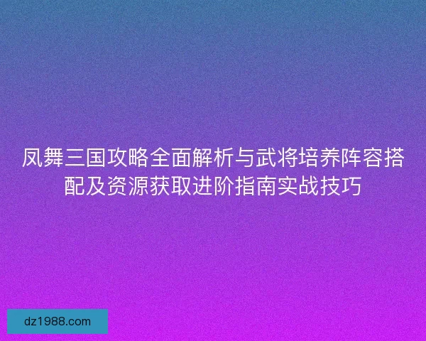 凤舞三国攻略全面解析与武将培养阵容搭配及资源获取进阶指南实战技巧 凤舞三国攻略全面解析与武将培养阵容搭配及资源获取进阶指南实战技巧