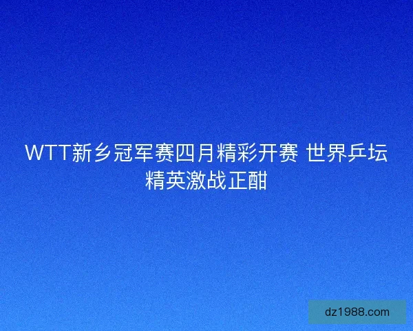 WTT新乡冠军赛四月精彩开赛 世界乒坛精英激战正酣