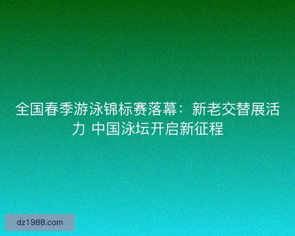 全国春季游泳锦标赛落幕：新老交替展活力 中国泳坛开启新征程
