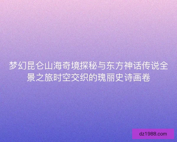 梦幻昆仑山海奇境探秘与东方神话传说全景之旅时空交织的瑰丽史诗画卷